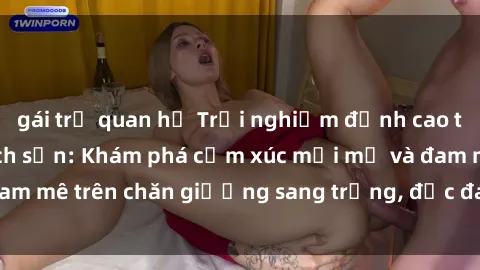 gái trẻ quan hệ Trải nghiệm đỉnh cao tình yêu tại sex khách sạn: Khám phá cảm xúc mới mẻ và đam mê trên chăn giường sang trọng, độc đáo, không giới hạn.