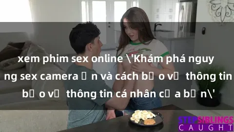 xem phim sex online 'Khám phá nguy cơ của việc sử dụng sex camera ẩn và cách bảo vệ thông tin cá nhân của bạn'