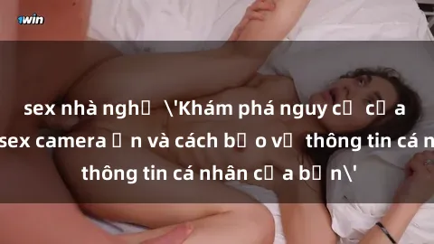sex nhà nghỉ 'Khám phá nguy cơ của việc sử dụng sex camera ẩn và cách bảo vệ thông tin cá nhân của bạn'