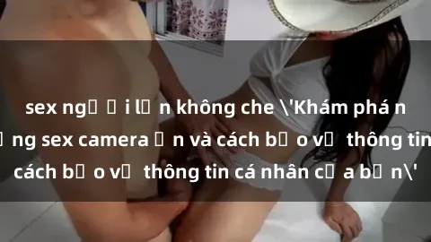 sex người lớn không che 'Khám phá nguy cơ của việc sử dụng sex camera ẩn và cách bảo vệ thông tin cá nhân của bạn'