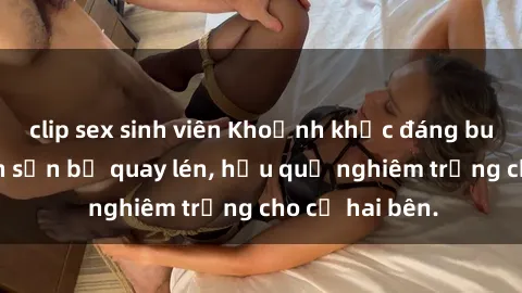 clip sex sinh viên Khoảnh khắc đáng buồn: Sex khách sạn bị quay lén, hậu quả nghiêm trọng cho cả hai bên.