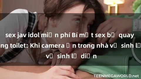 sex jav idol miễn phí Bí mật sex bị quay lén trong toilet: Khi camera ẩn trong nhà vệ sinh lộ diện