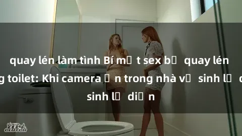 quay lén làm tình Bí mật sex bị quay lén trong toilet: Khi camera ẩn trong nhà vệ sinh lộ diện