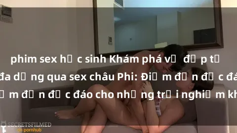 phim sex học sinh Khám phá vẻ đẹp tự nhiên và văn hóa đa dạng qua sex châu Phi: Điểm đến độc đáo cho những trải nghiệm khó quên