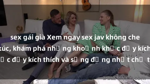 sex gái già Xem ngay sex jav không che để thỏa mãn cảm xúc, khám phá những khoảnh khắc đầy kích thích và sống động nhất chỉ trong click!