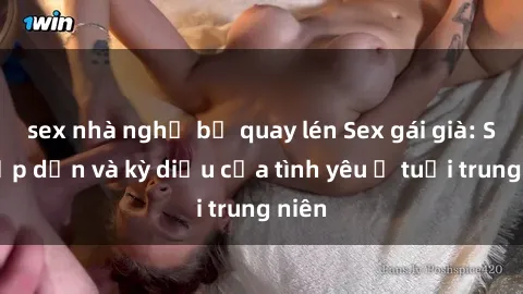 sex nhà nghỉ bị quay lén Sex gái già: Sự hấp dẫn và kỳ diệu của tình yêu ở tuổi trung niên