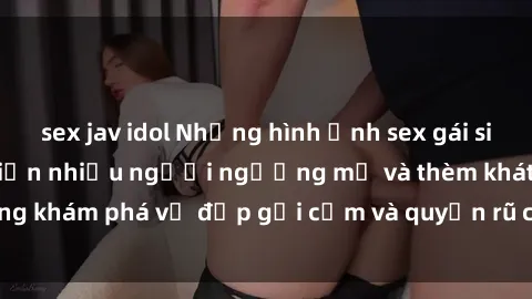 sex jav idol Những hình ảnh sex gái sinh viên Việt Nam khiến nhiều người ngưỡng mộ và thèm khát. Cùng khám phá vẻ đẹp gợi cảm và quyến rũ của những cô gái trẻ này.