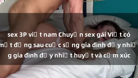 sex 3P việt nam Chuyện sex gái Việt có chồng: Những bí mật đằng sau cuộc sống gia đình đầy nhiệt huyết và cảm xúc