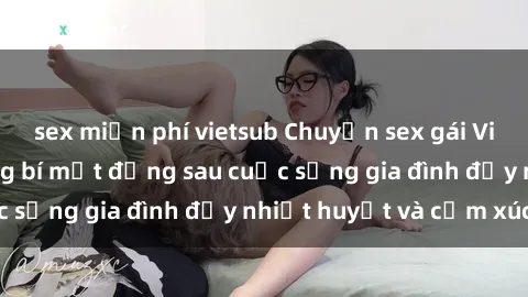 sex miễn phí vietsub Chuyện sex gái Việt có chồng: Những bí mật đằng sau cuộc sống gia đình đầy nhiệt huyết và cảm xúc
