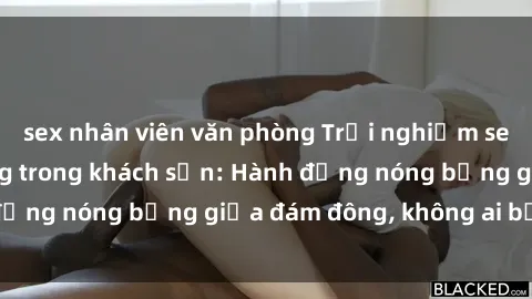 sex nhân viên văn phòng Trải nghiệm sex sinh viên sôi động trong khách sạn: Hành động nóng bỏng giữa đám đông, không ai bị bỏ lỡ