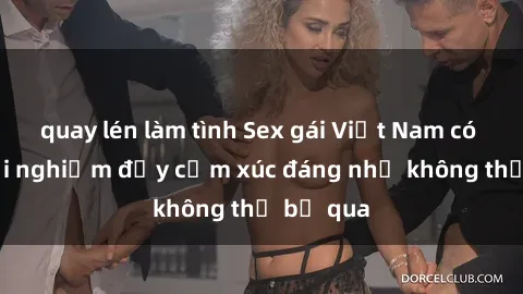 quay lén làm tình Sex gái Việt Nam có con: Trải nghiệm đầy cảm xúc đáng nhớ không thể bỏ qua