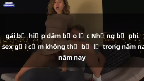 gái bị hiếp dâm bạo lực Những bộ phim sex gợi cảm không thể bỏ lỡ trong năm nay