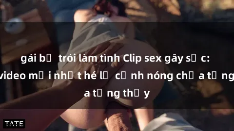 gái bị trói làm tình Clip sex gây sốc: Loạt video mới nhất hé lộ cảnh nóng chưa từng thấy