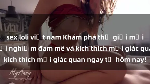 sex loli việt nam Khám phá thế giới mới của sex online: trải nghiệm đam mê và kích thích mọi giác quan ngay từ hôm nay!