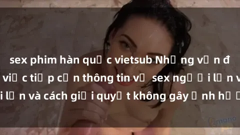 sex phim hàn quốc vietsub Những vấn đề liên quan đến việc tiếp cận thông tin về sex người lớn và cách giải quyết không gây ảnh hưởng đến trẻ em