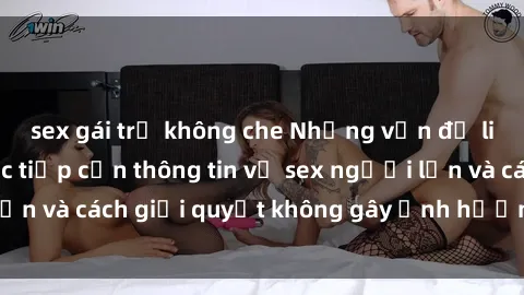 sex gái trẻ không che Những vấn đề liên quan đến việc tiếp cận thông tin về sex người lớn và cách giải quyết không gây ảnh hưởng đến trẻ em