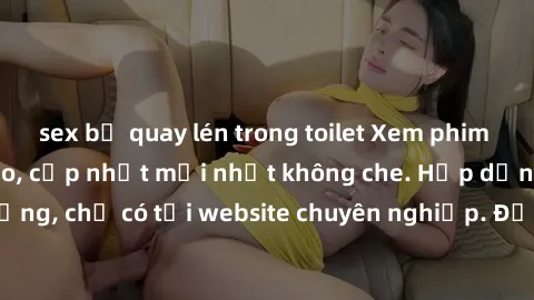 sex bị quay lén trong toilet Xem phim sex full HD đỉnh cao, cập nhật mới nhất không che. Hấp dẫn và nóng bỏng, chỉ có tại website chuyên nghiệp. Đảm bảo sẽ khiến bạn mãn nhãn!
