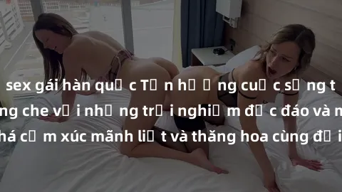 sex gái hàn quốc Tận hưởng cuộc sống tình dục online không che với những trải nghiệm độc đáo và mới lạ. Khám phá cảm xúc mãnh liệt và thăng hoa cùng đối tác tại các trang web chuyên nghiệp.