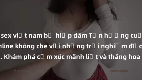 sex việt nam bị hiếp dâm Tận hưởng cuộc sống tình dục online không che với những trải nghiệm độc đáo và mới lạ. Khám phá cảm xúc mãnh liệt và thăng hoa cùng đối tác tại các trang web chuyên nghiệp.