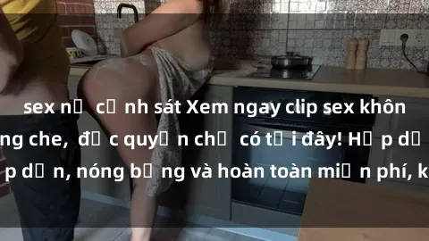 sex nữ cảnh sát Xem ngay clip sex không che cực hot, không che,  độc quyền chỉ có tại đây! Hấp dẫn, nóng bỏng và hoàn toàn miễn phí, không thể bỏ qua!