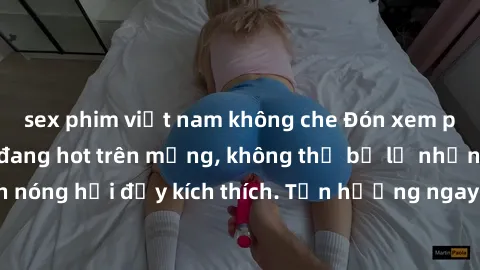 sex phim việt nam không che Đón xem phim sex mới nhất đang hot trên mạng, không thể bỏ lỡ những cảnh nóng hổi đầy kích thích. Tận hưởng ngay trước khi bị xoá chóng mặt!