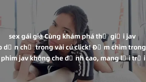 sex gái già Cùng khám phá thế giới jav không che siêu hấp dẫn chỉ trong vài cú click! Đắm chìm trong những bộ phim jav không che đỉnh cao, mang lại trải nghiệm thú vị và đầy kích thích.