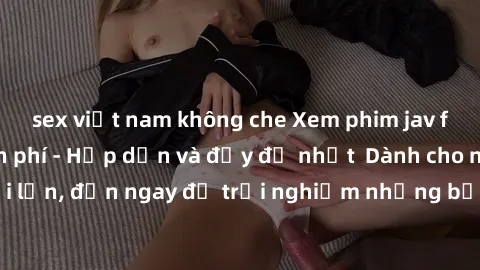 sex việt nam không che Xem phim jav full HD online miễn phí - Hấp dẫn và đầy đủ nhất  Dành cho người lớn, đến ngay để trải nghiệm những bộ phim hấp dẫn và hấp dẫn.