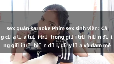 sex quán karaoke Phim sex sinh viên: Câu chuyện nóng bỏng của lứa tuổi trẻ trong giới trẻ hiện đại, đầy lửa và đam mê