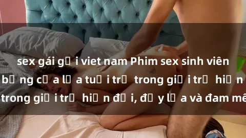 sex gái gọi viet nam Phim sex sinh viên: Câu chuyện nóng bỏng của lứa tuổi trẻ trong giới trẻ hiện đại, đầy lửa và đam mê