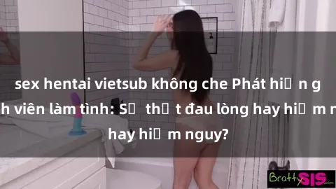 sex hentai vietsub không che Phát hiện gái sinh viên làm tình: Sự thật đau lòng hay hiểm nguy?