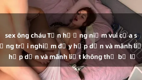 sex ông cháu Tận hưởng niềm vui của sex với gái trẻ: những trải nghiệm đầy hấp dẫn và mãnh liệt không thể bỏ lỡ