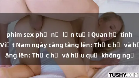 phim sex phụ nữ lớn tuổi Quan hệ tình dục của nữ sinh Việt Nam ngày càng tăng lên: Thực hư và hậu quả không ngờ