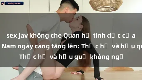 sex jav không che Quan hệ tình dục của nữ sinh Việt Nam ngày càng tăng lên: Thực hư và hậu quả không ngờ