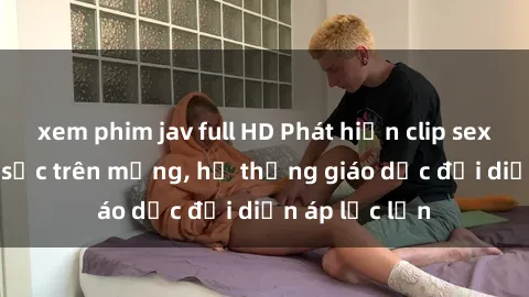 xem phim jav full HD Phát hiện clip sex nữ sinh gây sốc trên mạng, hệ thống giáo dục đối diện áp lực lớn