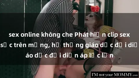 sex online không che Phát hiện clip sex nữ sinh gây sốc trên mạng, hệ thống giáo dục đối diện áp lực lớn