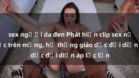 sex người da đen Phát hiện clip sex nữ sinh gây sốc trên mạng, hệ thống giáo dục đối diện áp lực lớn