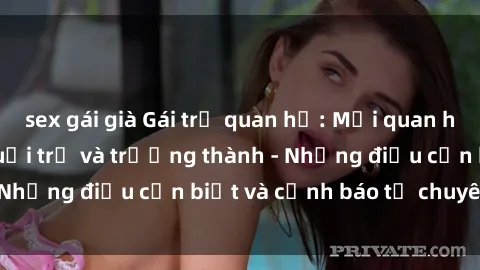 sex gái già Gái trẻ quan hệ: Mối quan hệ khác biệt giữa tuổi trẻ và trưởng thành - Những điều cần biết và cảnh báo từ chuyên gia