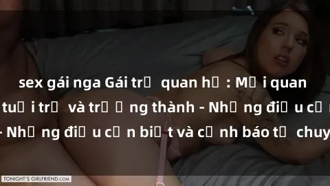 sex gái nga Gái trẻ quan hệ: Mối quan hệ khác biệt giữa tuổi trẻ và trưởng thành - Những điều cần biết và cảnh báo từ chuyên gia