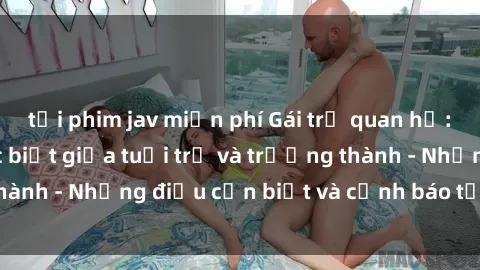 tải phim jav miễn phí Gái trẻ quan hệ: Mối quan hệ khác biệt giữa tuổi trẻ và trưởng thành - Những điều cần biết và cảnh báo từ chuyên gia