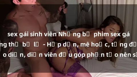 sex gái sinh viên Những bộ phim sex gái già đỉnh cao không thể bỏ lỡ - Hấp dẫn, mê hoặc, từng đạo diễn, diễn viên đều góp phần tạo nên sự hấp dẫn, kích thích.