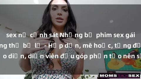 sex nữ cảnh sát Những bộ phim sex gái già đỉnh cao không thể bỏ lỡ - Hấp dẫn, mê hoặc, từng đạo diễn, diễn viên đều góp phần tạo nên sự hấp dẫn, kích thích.