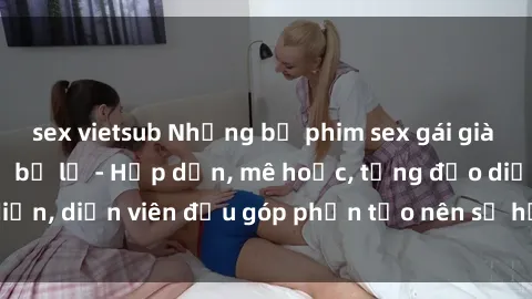 sex vietsub Những bộ phim sex gái già đỉnh cao không thể bỏ lỡ - Hấp dẫn, mê hoặc, từng đạo diễn, diễn viên đều góp phần tạo nên sự hấp dẫn, kích thích.
