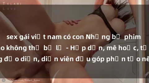 sex gái việt nam có con Những bộ phim sex gái già đỉnh cao không thể bỏ lỡ - Hấp dẫn, mê hoặc, từng đạo diễn, diễn viên đều góp phần tạo nên sự hấp dẫn, kích thích.