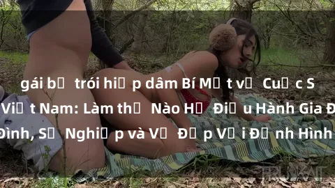 gái bị trói hiếp dâm Bí Mật về Cuộc Sống Của Các MILF Việt Nam: Làm thế Nào Họ Điều Hành Gia Đình, Sự Nghiệp và Vẻ Đẹp Với Định Hình Văn Hóa Đương Đại