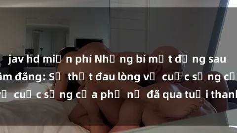 jav hd miễn phí Những bí mật đằng sau vẻ ngoài gái già dâm đãng: Sự thật đau lòng về cuộc sống của phụ nữ đã qua tuổi thanh xuân