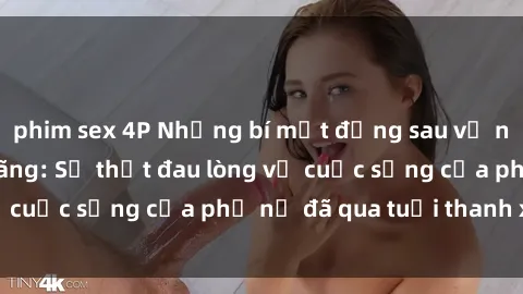 phim sex 4P Những bí mật đằng sau vẻ ngoài gái già dâm đãng: Sự thật đau lòng về cuộc sống của phụ nữ đã qua tuổi thanh xuân
