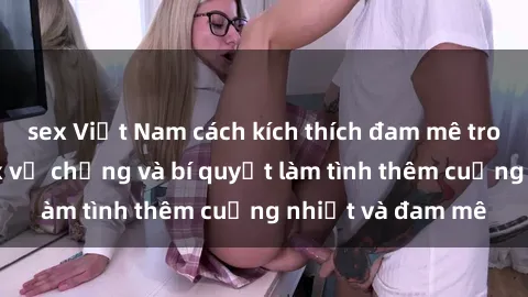 sex Việt Nam cách kích thích đam mê trong hôn nhân: Sex vợ chồng và bí quyết làm tình thêm cuồng nhiệt và đam mê