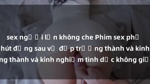 sex người lớn không che Phim sex phụ nữ lớn tuổi: Sức hút đằng sau vẻ đẹp trưởng thành và kinh nghiệm tình dục không giới hạn