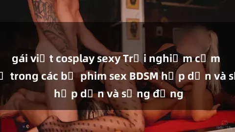 gái việt cosplay sexy Trải nghiệm cảm giác mới lạ trong các bộ phim sex BDSM hấp dẫn và sống động