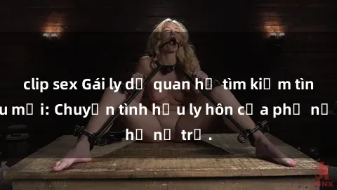clip sex Gái ly dị quan hệ tìm kiếm tình yêu mới: Chuyện tình hậu ly hôn của phụ nữ trẻ.